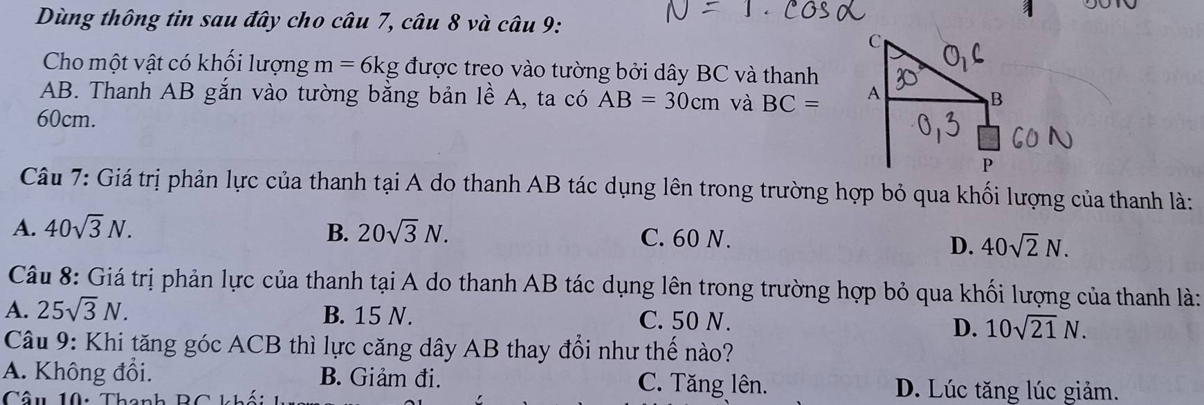 Dùng thông tin sau đây cho câu 7, câu 8 và câu 9:
Cho một vật có khối lượng m=6kg được treo vào tường bởi dây BC và thanh
AB. Thanh AB gắn vào tường bằng bản lề A, ta có AB=30cm và BC=
60cm.
Câu 7: Giá trị phản lực của thanh tại A do thanh AB tác dụng lên trong trường hợp bỏ qua khối lượng của thanh là:
A. 40sqrt(3)N. B. 20sqrt(3)N. C. 60 N.
D. 40sqrt(2)N. 
Câu 8: Giá trị phản lực của thanh tại A do thanh AB tác dụng lên trong trường hợp bỏ qua khối lượng của thanh là:
A. 25sqrt(3)N. B. 15 N. C. 50 N.
D. 10sqrt(21)N. 
Câu 9: Khi tăng góc ACB thì lực căng dây AB thay đổi như thế nào?
A. Không đổi. B. Giảm đi. C. Tăng lên.
D. Lúc tăng lúc giảm.