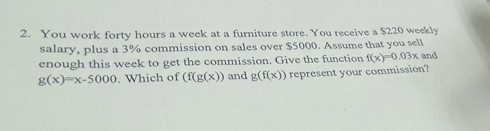 You work forty hours a week at a furniture store. You receive a $220 weekly 
salary, plus a 3% commission on sales over $5000. Assume that you sell 
enough this week to get the commission. Give the function f(x)=0.03x and
g(x)=x-5000. Which of (f(g(x)) and g(f(x)) represent your commission?