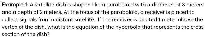 Example 1: A satellite dish is shaped like a paraboloid with a diameter of 8 meters
and a depth of 2 meters. At the focus of the paraboloid, a receiver is placed to 
collect signals from a distant satellite. If the receiver is located 1 meter above the 
vertex of the dish, what is the equation of the hyperbola that represents the cross- 
section of the dish?