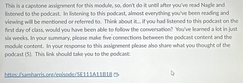 This is a capstone assignment for this module, so, don't do it until after you've read Nagle and 
listened to the podcast. In listening to this podcast, almost everything you've been reading and 
viewing will be mentioned or referred to. Think about it... if you had listened to this podcast on the 
first day of class, would you have been able to follow the conversation? You've learned a lot in just 
six weeks. In your summary, please make five connections between the podcast content and the 
module content. In your response to this assignment please also share what you thought of the 
podcast (5). This link should take you to the podcast: 
https:/samharris.org/episode/SE111A11B18