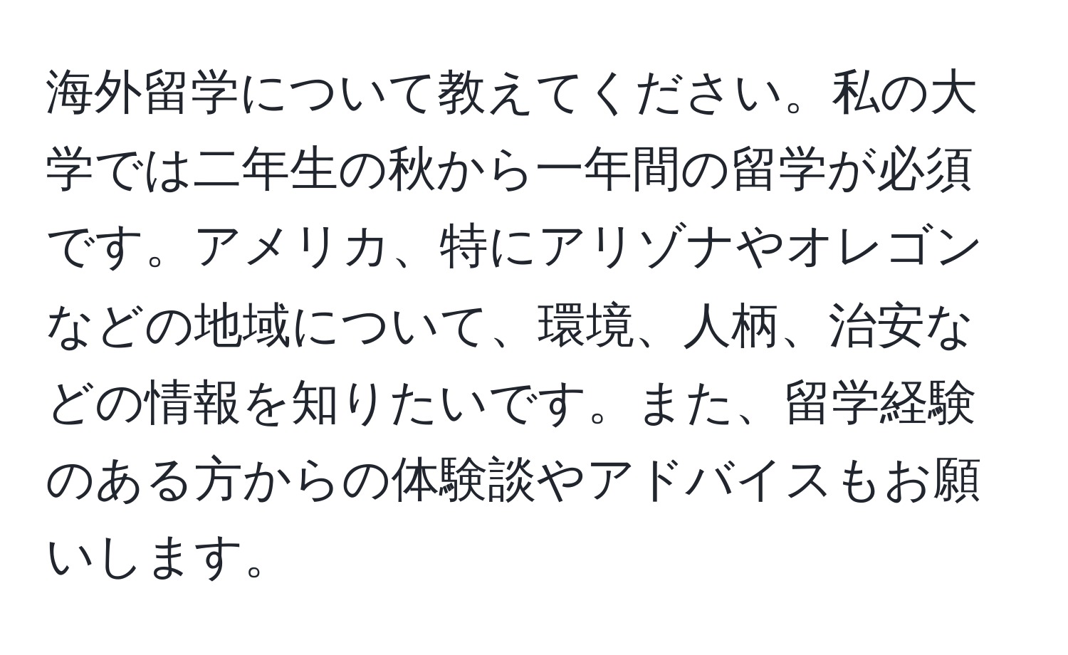 海外留学について教えてください。私の大学では二年生の秋から一年間の留学が必須です。アメリカ、特にアリゾナやオレゴンなどの地域について、環境、人柄、治安などの情報を知りたいです。また、留学経験のある方からの体験談やアドバイスもお願いします。