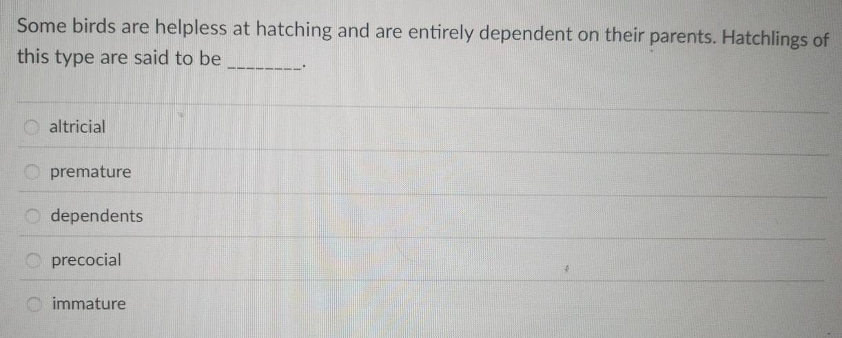 Some birds are helpless at hatching and are entirely dependent on their parents. Hatchlings of
this type are said to be
_.
altricial
premature
dependents
precocial
immature