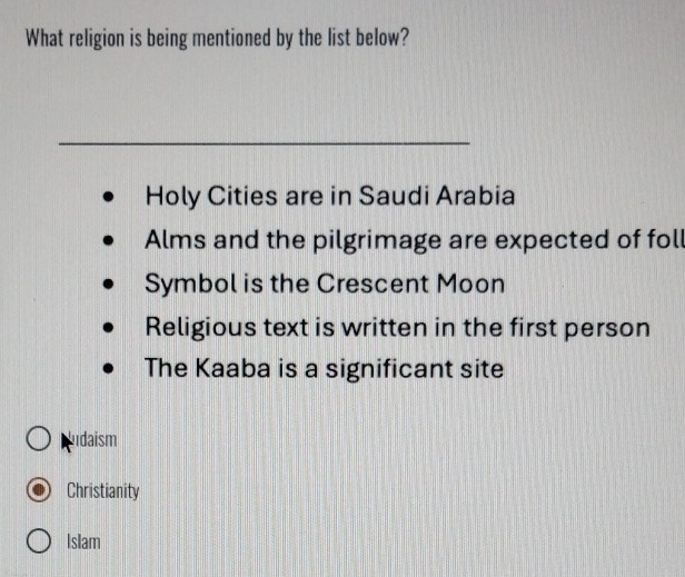 What religion is being mentioned by the list below?
Holy Cities are in Saudi Arabia
Alms and the pilgrimage are expected of fol
Symbol is the Crescent Moon
Religious text is written in the first person
The Kaaba is a significant site
ludaism
Christianity
Islam