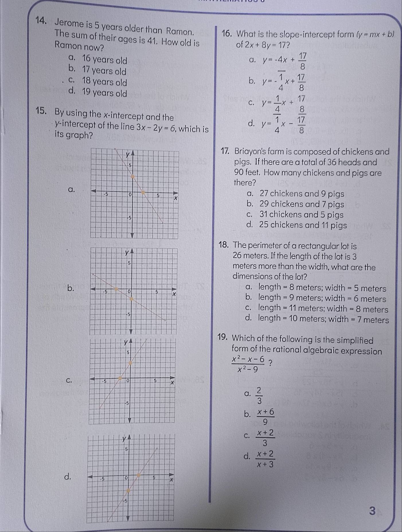 Jerome is 5 years older than Ramon. 16. What is the slope-intercept form (y=mx+b)
The sum of their ages is 41. How old is
Ramon now?
of 2x+8y=17
a. 16 years old a. y=-4x+ 17/8 
b. 17 years old
c. 18 years old
b. y=- 1/4 x+ 17/8 
d. 19 years old
C. beginarrayr y= 1/4 x+ 17/8  y= 1/4 x- 17/8 endarray
15. By using the x-intercept and the d.
y-intercept of the line 3x-2y=6 , which is
its graph?
17. Briayon's farm is composed of chickens and
pigs. If there are a total of 36 heads and
90 feet. How many chickens and pigs are
there?
a. 27 chickens and 9 pigs
a.
b. 29 chickens and 7 pigs
c. 31 chickens and 5 pigs
d. 25 chickens and 11 pigs
18. The perimeter of a rectangular lot is
26 meters. If the length of the lot is 3
meters more than the width, what are the
dimensions of the lot?
a. length =8 meters; width =5 meters
b.
b. length =9 meters; width =6 meters
c. length =11 meters; width =8 meters
d. length =10 meters; width =7 meters
19. Which of the following is the simplified
form of the rational algebraic expression
 (x^2-x-6)/x^2-9  ?
C.
a.  2/3 
b.  (x+6)/9 
C.  (x+2)/3 
d.  (x+2)/x+3 
d.
3