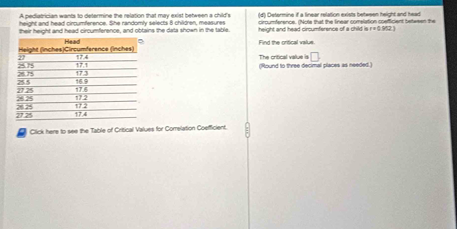 A pediatrician wants to determine the relation that may exist between a child's (d) Determine if a linear relation exists between height and head 
height and head circumference. She randomly selects 8 children, measures circumference. (Note that the linear corelation cosfficient bettween the 
their height and head circumference, and obtains the data shown in the table. height and head circumference of a child is r=0.962)
Find the critical value. 
The critical value is □. 
(Round to three decimal places as needed.) 
Click here to see the Table of Critical Values for Correlation Coefficient.