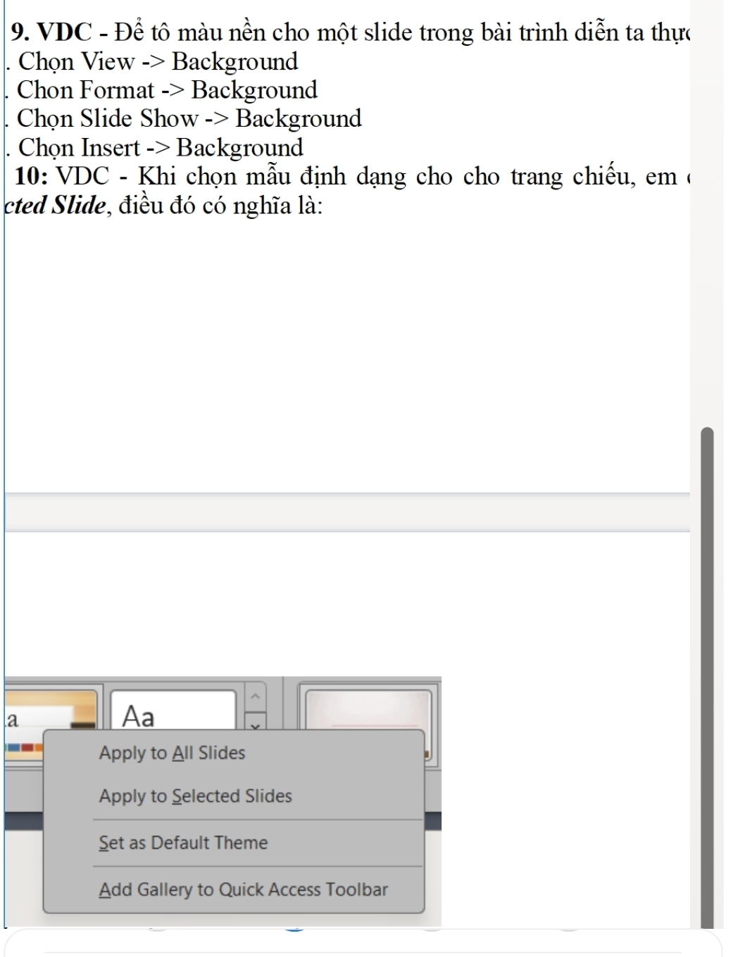 VDC - Để tô màu nền cho một slide trong bài trình diễn ta thực 
Chọn View -> Background 
Chon Format -> Background 
Chọn Slide Show -> Background 
Chọn Insert -> Background 
10: VDC - Khi chọn mẫu định dạng cho cho trang chiếu, em ( 
cted Slide, điều đó có nghĩa là: 
a 
Aa 
_ 
Apply to All Slides 
Apply to Selected Slides 
Set as Default Theme 
Add Gallery to Quick Access Toolbar