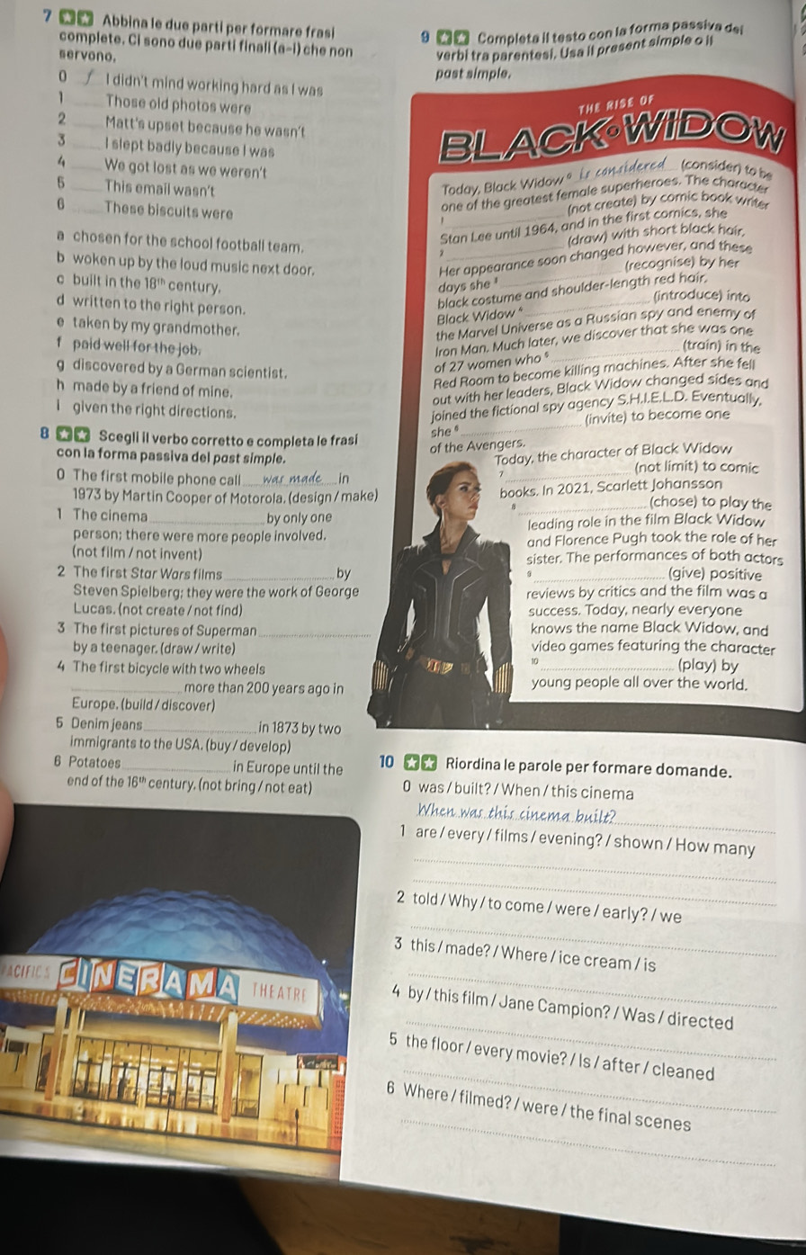 Abbina le due parti per formare fras 9 2r  Completa il testo con la forma passiva del
complete. Ci sono due parti finali (a-i) che non verbi tra parentesi. Usa il present simple o il
servono.
past simple.
0 _I didn't mind working hard as I was
_Those old photos were THE RISE OF
2 _Matt's upset because he wasn't
3 _I slept badly because I was
BLACK·WIDOW
4  _We got lost as we weren't
5 _This email wasn't
Today, Black Widow 9 _ Ls can sidered_ (consider) to be
6 _These biscuits were
one of the greatest female superheroes. The character
(not create) by comic book writer
a chosen for the school football team.
Stan Lee until 1964, and in the first comics, she
(draw) with short black hair.
b woken up by the loud music next door.
Her appearance soon changed however, and these
(recognise) by her
c built in the 18^(th) century. days she 
black costume and shoulder-length red hair.
(introduce) into
d written to the right person.
Black Widow *
the Marvel Universe as a Russian spy and enemy of
e taken by my grandmother. (train) in the
f paid well for the job.
Iron Man. Much later, we discover that she was one
g discovered by a German scientist.
of 27 women who 
Red Room to become killing machines. After she fell
h made by a friend of mine.
out with her leaders, Black Widow changed sides and
I given the right directions.
joined the fictional spy agency S.H.I.E.L.D. Eventually,
8   Scegli il verbo corretto e completa le frasi
she _(invite) to become one
of the Avengers.
con la forma passiva del past simple. Today, the character of Black Widow
(not limit) to comic
0 The first mobile phone call_
in
_
books. In 2021, Scarlett Johansson
1973 by Martin Cooper of Motorola. (design / make) _(chose) to play the
1 The cinema_ by only one
person; there were more people involved. leading role in the film Black Widow
and Florence Pugh took the role of her
(not film / not invent) sister. The performances of both actors
2 The first Star Wars films _by _(give) positive
Steven Spielberg; they were the work of George reviews by critics and the film was a
Lucas. (not create / not find) success. Today, nearly everyone
3 The first pictures of Superman _knows the name Black Widow, and
by a teenager. (draw / write) video games featuring the character
4 The first bicycle with two wheels
10 _(play) by
_more than 200 years ago in young people all over the world.
Europe. (build / discover)
5 Denim jeans_ in 1873 by two
immigrants to the USA. (buy / develop)
6 Potatoes_ in Europe until the 10  Riordina le parole per formare domande.
end of the 16° century. (not bring / not eat) 0 was / built? / When / this cinema
_
When was this cinema built?
_
1 are / every / films / evening? / shown / How many
_
_
2 told /Why / to come / were / early? / we
this / made? / Where / ice cream / is
_
by / this film / Jane Campion? / Was / directed
_
the floor / every movie? / ls / after / cleaned
_
Where / filmed? / were / the final scenes