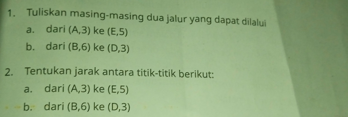 Tuliskan masing-masing dua jalur yang dapat dilalui 
a. dari (A,3) ke (E,5)
b. dari (B,6) ke (D,3)
2. Tentukan jarak antara titik-titik berikut: 
a. dari (A,3) ke (E,5)
b. dari (B,6) ke (D,3)