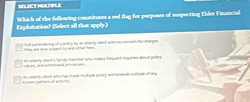 SELECTMULTIPLE
Which of the following constitutes a red flag for purposes of suspecting Elder Financial
Exploitation? (Select all that apply.)
Full sumendering of a policy by an elderly clent with no concern for charges
they are now subject to and other fees.
An eldery clent's famly member who makes frequent inquiries about policy
values, and withdrawal processes.
An elderly cient who has made multiple poiicy withdrawals outside of any
Anown pattern of activity.