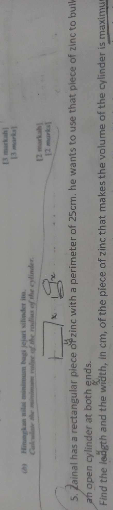 [3 markah] 
[3 marks] 
(b) Hitungkan nilai minimum bagi jejari silinder itu. 
Calculate the minimum value of the radius of the cylinder. 
[2 markah] 
[2 marks] 
5. Zainal has a rectangular piece of zinc with a perimeter of 25cm. he wants to use that piece of zinc to buil 
an open cylinder at both ends. 
Find the leagth and the width, in cm, of the piece of zinc that makes the volume of the cylinder is maximu