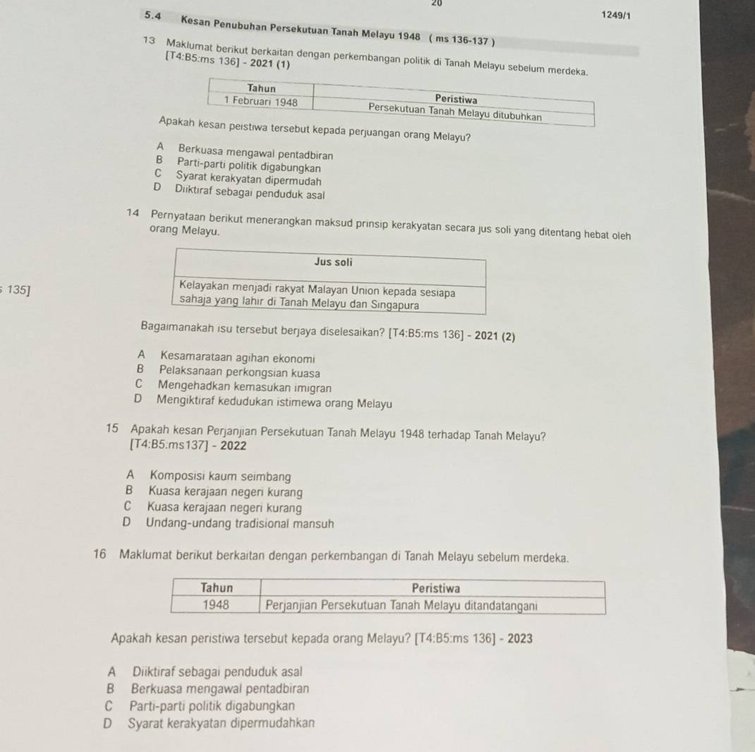 20
1249/1
5.4 Kesan Penubuhan Persekutuan Tanah Melayu 1948 ( ms 136-137 )
13 Maklumat berikut berkaitan dengan perkembangan politik di Tanah Melayu sebelum merdek
[T4:B5:ms 136] - 2021 (1)
Aprsebut kepada perjuangan orang Melayu?
A Berkuasa mengawal pentadbiran
B Parti-parti politik digabungkan
C Syarat kerakyatan dipermudah
D Diiktıraf sebagai penduduk asal
14 Pernyataan berikut menerangkan maksud prinsip kerakyatan secara jus soli yang ditentang hebat oleh
orang Melayu.
135] 
Bagaimanakah isu tersebut berjaya diselesaikan? [T4:B5:ms 136] - 2021 (2)
A Kesamarataan agihan ekonomi
B Pelaksanaan perkongsian kuasa
C Mengehadkan kemasukan imigran
D Mengiktiraf kedudukan istimewa orang Melayu
15 Apakah kesan Perjanjian Persekutuan Tanah Melayu 1948 terhadap Tanah Melayu?
[T4:B5:ms137] - 2022
A Komposisi kaum seimbang
B Kuasa kerajaan negeri kurang
C Kuasa kerajaan negeri kurang
D Undang-undang tradisional mansuh
16 Maklumat berikut berkaitan dengan perkembangan di Tanah Melayu sebelum merdeka.
Apakah kesan peristiwa tersebut kepada orang Melayu? [T4:B5:ms 136] - 2023
A Diiktiraf sebagai penduduk asal
B Berkuasa mengawal pentadbiran
C Parti-parti politik digabungkan
D Syarat kerakyatan dipermudahkan