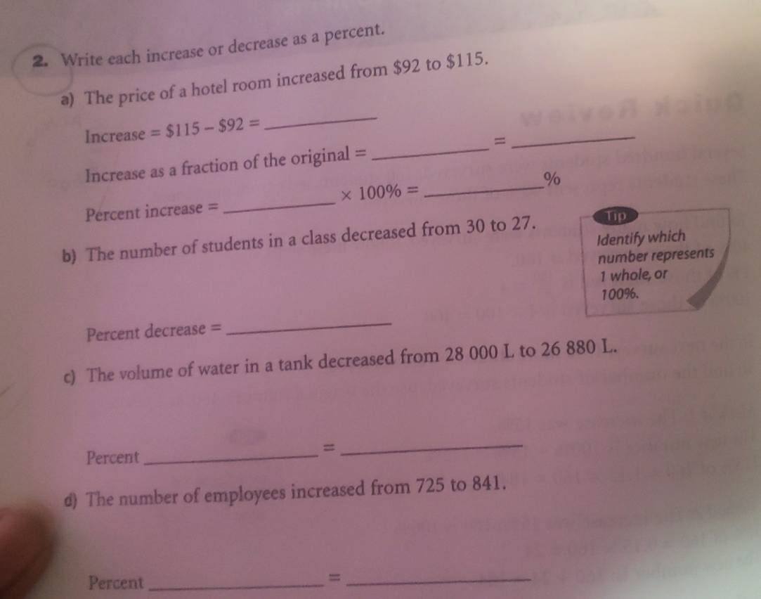 Write each increase or decrease as a percent. 
a) The price of a hotel room increased from $92 to $115. 
Increase =$115-$92=
_ 
_ 
Increase as a fraction of the original = _= 
_
%
_
* 100% =
Percent increase = 
b) The number of students in a class decreased from 30 to 27. Tip 
Identify which 
number represents 
1 whole, or
100%. 
Percent decrease = 
_ 
c) The volume of water in a tank decreased from 28 000 L to 26 880 L. 
Percent_ 
= 
_ 
d) The number of employees increased from 725 to 841. 
Percent_ 
_=