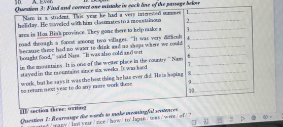 Even 
Question 3: Find and correct one mistake in each line of the passage below 
Nam is a student. This year he had a very interested summer 1_ 
holiday. He traveled with him classmates to a mountainous 2._ 
area in Hoa Binh province. They gone there to help make a 3._ 
road through a forest among two villages. “It was very difficult 4._ 
because there had no water to drink and no shops where we could 5._ 
bought food,” said Nam. “It was also cold and wet 6_ 
in the mountains. It is one of the wetter place in the country.” Nam_ 
stayed in the mountains since six weeks. It was hard >_ 
_ 
work, but he says it was the best thing he has ever did. He is hoping 8_ 
to return next year to do any more work there. 
9 
10. 
III/ section three: writing 
Question 1: Rearrange the words to make meaningful sentences 
ned / manv / last year / rice / how / to/ Japan / tons / were / of / ?