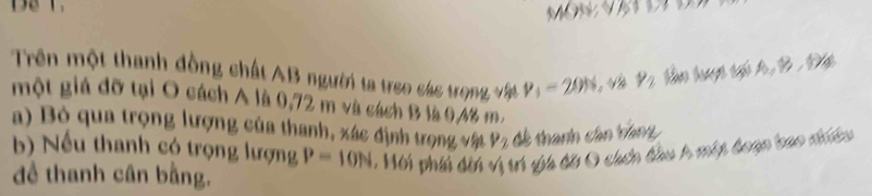 Trên một thanh đồng chất AB người ta treo sác trọng vật v_1=20% Và Y_2
một giá đỡ tại O cách A là 0,72 m và cách B là 0,4% m. 
a) Bỏ qua trọng lượng của thanh, xác định trọng vật P_2 đê thanh cân tam 
b) Nếu thanh có trọng lượng P=10N , Mội phii dời vị trí gia đã O cách đầu A một đoạn bao tinu 
đề thanh cân bằng.