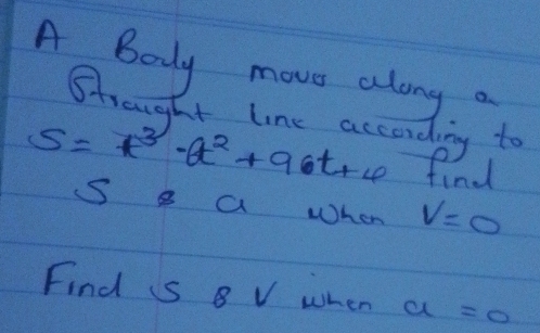 A Body move along a 
Strought line according to
S=t^3· at^2+9· t rce find 
S 8 a When V=0
Find S 8 V when a=0