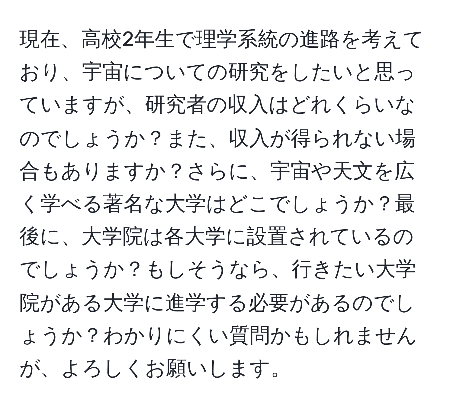 現在、高校2年生で理学系統の進路を考えており、宇宙についての研究をしたいと思っていますが、研究者の収入はどれくらいなのでしょうか？また、収入が得られない場合もありますか？さらに、宇宙や天文を広く学べる著名な大学はどこでしょうか？最後に、大学院は各大学に設置されているのでしょうか？もしそうなら、行きたい大学院がある大学に進学する必要があるのでしょうか？わかりにくい質問かもしれませんが、よろしくお願いします。