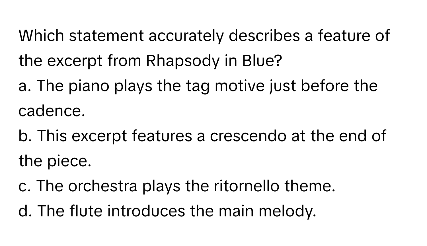 Which statement accurately describes a feature of the excerpt from Rhapsody in Blue?

a. The piano plays the tag motive just before the cadence. 
b. This excerpt features a crescendo at the end of the piece. 
c. The orchestra plays the ritornello theme. 
d. The flute introduces the main melody.