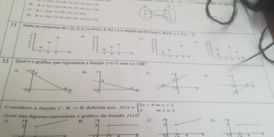 ((a;1),(b;3),(c;4),(a;3))
# relação R At
B. R=[(1;a),(4;a),(3;b),(c;2)]
C. R= (a;1),(b;3),(c;2)
D. R= (a;1),(a;4),(b;3),(c;2)
11 Dado os conjuntos M= 1;2;3; e N= 1;3;4;5) e a relação de R= (x;y)∈ MxN:y=2x-1
B.
C 
D ;

4
2
12 Qual é o gráfico que representa a função y=x+2 com x; y ∈IR?
A
B.
C. D. 
Considere a função f:Rto R definida por: f(x)=beginarrayl 2x-4sec x<2 3sec x≥ 2endarray.
Qual das figuras representa o gráfico da função f(x) ?
ABC. D. 
o 4 o 2 4