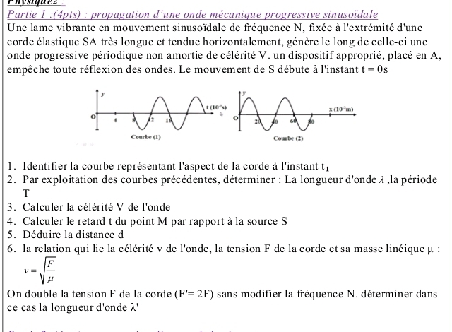 Physigne2
Partie 1 :(4pts) : propagation d’une onde mécanique progressive sinusoïdale
Une lame vibrante en mouvement sinusoïdale de fréquence N, fixée à l'extrémité d'une
corde élastique SA très longue et tendue horizontalement, génère le long de celle-ci une
onde progressive périodique non amortie de célérité V. un dispositif approprié, placé en A,
empêche toute réflexion des ondes. Le mouvement de S débute à l'instant t=0s
1. Identifier la courbe représentant l'aspect de la corde à l'instant t_1
2. Par exploitation des courbes précédentes, déterminer : La longueur d'onde λ ,la période
T
3. Calculer la célérité V de l'onde
4. Calculer le retard t du point M par rapport à la source S
5. Déduire la distance d
6. la relation qui lie la célérité v de l'onde, la tension F de la corde et sa masse linéique μ :
v=sqrt(frac F)mu 
On double la tension F de la corde (F'=2F) sans modifier la fréquence N. déterminer dans
ce cas la longueur d'onde λ'