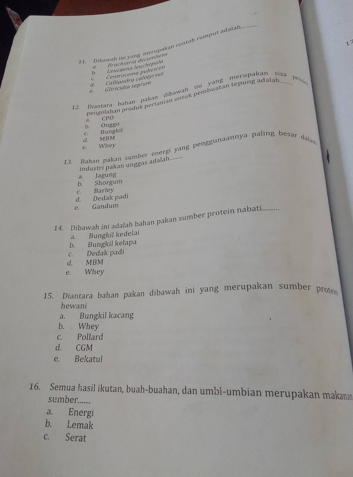 17
11. Dibawah ini yang merupakan contoh rumput adalal_
a. Brachiaria decumbens
b. Leucaena leuchepala
c. Centrocema pubescen
d. Calliandra calotyrsus
e. Gliricidia sepium
12. Diantara bahan pakan dibawah ini yang merupakan sisa proses
pengolahan produk pertanian untuk pembuatan tepung adalah.........
a. CPO
b. Onggo
c. Bungkil
d. MBM
e. Whey
13. Bahan pakan sumber energi yang penggunaannya paling besar dalam
industri pakan unggas adalah..........
a. Jagung
b. Shorgum
c. Barley
d. Dedak padi
e. Gandum
14. Dibawah ini adalah bahan pakan sumber protein nabati
a. Bungkil kedelai
b. Bungkil kelapa
c. Dedak padi
d. MBM
e. Whey
15. Diantara bahan pakan dibawah ini yang merupakan sumber protein
hewani
a. Bungkil kacang
b. Whey
c. Pollard
d. CGM
e. Bekatul
16. Semua hasil ikutan, buah-buahan, dan umbi-umbian merupakan makanan
sumber........
a. Energi
b. Lemak
c. Serat