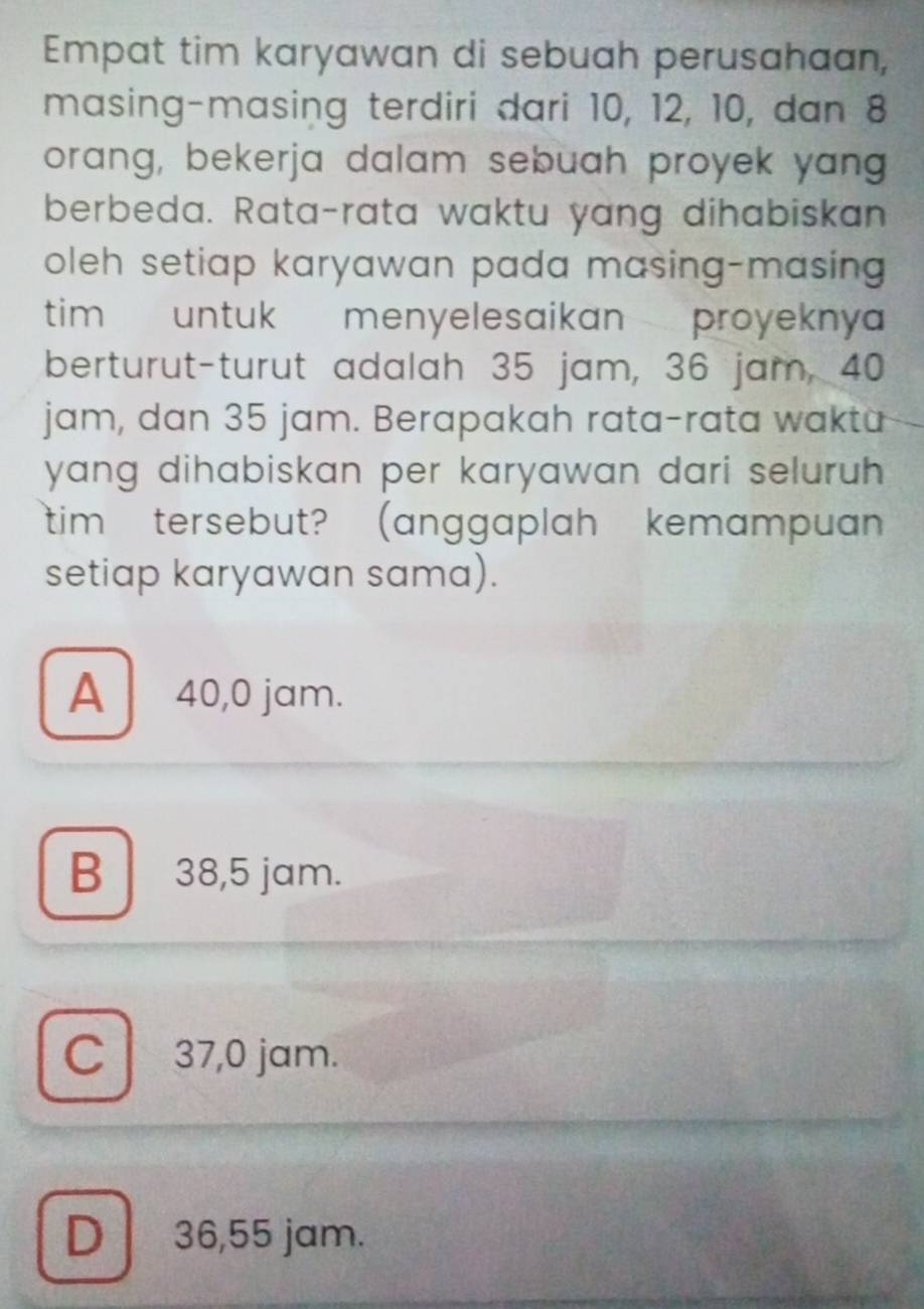 Empat tim karyawan di sebuah perusahaan,
masing-masing terdiri dari 10, 12, 10, dan 8
orang, bekerja dalam sebuah proyek yang
berbeda. Rata-rata waktu yang dihabiskan
oleh setiap karyawan pada masing-masing 
tim untuk menyelesaikan proyekny
berturut-turut adalah 35 jam, 36 jam, 40
jam, dan 35 jam. Berapakah rata-rata waktu
yang dihabiskan per karyawan dari seluruh .
tim tersebut? (anggaplah kemampuan
setiap karyawan sama).
A 40,0 jam.
B 38,5 jam.
C 37,0 jam.
D 36,55 jam.