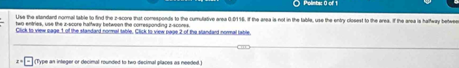 Use the standard normal table to find the z-score that corresponds to the cumulative area 0.0116. If the area is not in the table, use the entry closest to the area. If the area is halfway betwee 
two entries, use the z-score halfway between the corresponding z-scores. 
Click to view page 1 of the standard normal table. Click to view page 2 of the standard normal table.
z= (Type an integer or decimal rounded to two decimal places as needed.)