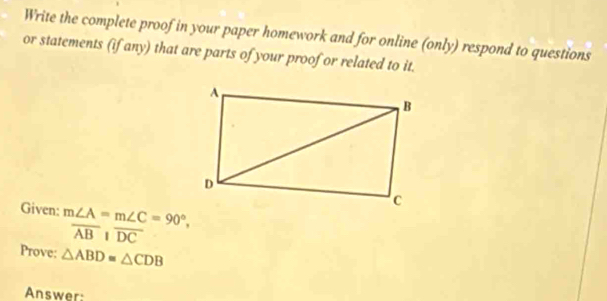 Write the complete proof in your paper homework and for online (only) respond to questions 
or statements (if any) that are parts of your proof or related to it. 
Given: m∠ A=m∠ C=90°,
overline ABparallel overline DC
Prove: △ ABD≌ △ CDB
Answer: