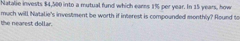 Natalie invests $4,500 into a mutual fund which earns 1% per year. In 15 years, how 
much will Natalie's investment be worth if interest is compounded monthly? Round to 
the nearest dollar.