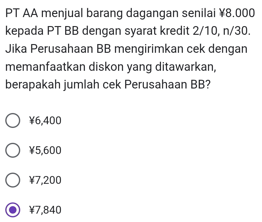 PT AA menjual barang dagangan senilai ¥8.000
kepada PT BB dengan syarat kredit 2/10, n/30.
Jika Perusahaan BB mengirimkan cek dengan
memanfaatkan diskon yang ditawarkan,
berapakah jumlah cek Perusahaan BB?
¥6,400
¥5,600
¥7,200
¥7,840