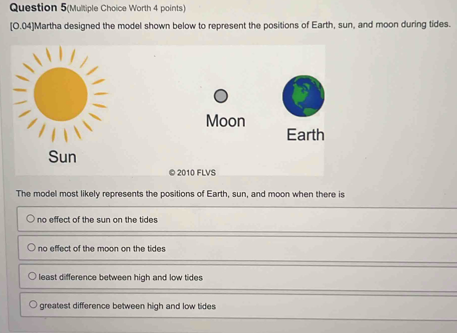 Question 5(Multiple Choice Worth 4 points)
[O.04]Martha designed the model shown below to represent the positions of Earth, sun, and moon during tides.
Moon
Earth
2010 FLVS
The model most likely represents the positions of Earth, sun, and moon when there is
no effect of the sun on the tides
no effect of the moon on the tides
least difference between high and low tides
greatest difference between high and low tides