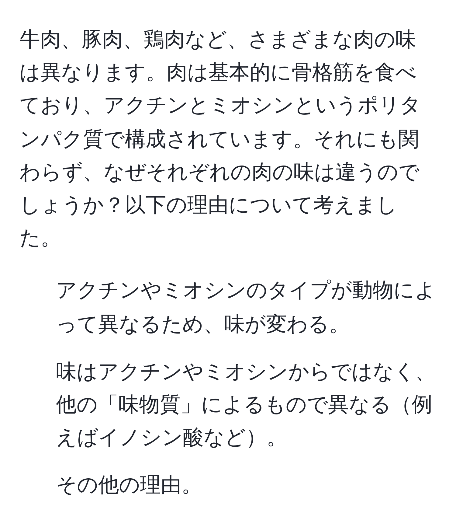 牛肉、豚肉、鶏肉など、さまざまな肉の味は異なります。肉は基本的に骨格筋を食べており、アクチンとミオシンというポリタンパク質で構成されています。それにも関わらず、なぜそれぞれの肉の味は違うのでしょうか？以下の理由について考えました。  
1. アクチンやミオシンのタイプが動物によって異なるため、味が変わる。  
2. 味はアクチンやミオシンからではなく、他の「味物質」によるもので異なる例えばイノシン酸など。  
3. その他の理由。