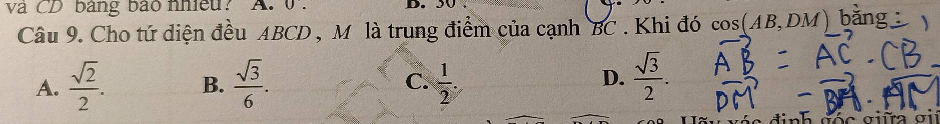 và CD bang bào nhiều? A. 0 . D.
Câu 9. Cho tứ diện đều ABCD , Mô là trung điểm của cạnh BC. Khi đó cos (AB,DM)
A.  sqrt(2)/2 .  sqrt(3)/6 . C.  1/2 . 
B.
D.  sqrt(3)/2 .