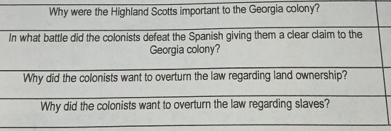 Why were the Highland Scotts important to the Georgia colony?
In what battle did the colonists defeat the Spanish giving them a clear claim to the
Georgia colony?
Why did the colonists want to overturn the law regarding land ownership?
Why did the colonists want to overturn the law regarding slaves?