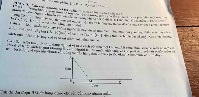 x=2t
g tình mặt phẳng (P) là: x+2y-2z+11=0. 
PHẢN III. Câu trắc nghiệm trả lời ngắn. Thí sinh trả lời từ câu 1 đến câu 6. 
Câu 1. Trong không gian chọn hệ trục tọa độ cho trước, đơn vị đo lầy kilômét, ra đa phát hiện một máy bay 
chiến đấu của Nga di chuyên với vận tốc và hướng không đổi từ điểm if(500;200;8) đến điễm N(800;300;10)
trong 20 phút. Nếu máy bay tiếp tục giữ nguyên vận tốc và hướng bay thi tọa độ của máy bay sau 5 phút tiếp theo 
là (a;b;c). Khi đó a-b-2c bằng bao nhiêu? 
Câu 2. Một chiếc máy bay không người lái bay lên tại một điểm. Sau một thời gian bay, chiếc máy bay cách 
điểm xuất phát về phía Bắc 30(km) và về phía Tây 1 50(km) , đồng thời cách mặt đất 3(km). Xác định khoàng 
cách của chiếc máy bay với vị trí tại điểm xuất phát của nó. 
Câu 3. Một tàu chở hàng đang đậu tại vị trí A cách bờ biển một khoảng AB bằng 5km. Trên bờ biển có một cái 
kho ở vị trí C cách B một khoảng là 7km. Người lái tàu muôn chở hàng về kho phải đi thuyên từẢ đến điểm M 
trên bờ biển với vận tốc 4km/h rồi dùng xe đây hàng đến C với vận tốc 6km/h (xem hình về dưới đây). 
Tính độ dài đoạn BM đề hàng được chuyển đến kho nhanh nhất.