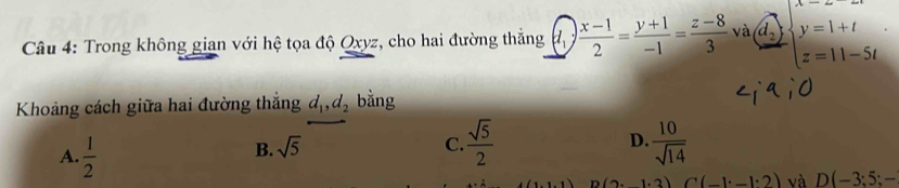 Trong không gian với hệ tọa độ Qxyz, cho hai đường thắng  (x-1)/2 = (y+1)/-1 = (z-8)/3  và d_2 beginarrayl x=1+t z=11-5tendarray.
Khoảng cách giữa hai đường thắng d_1, d_2 bằng
B. sqrt(5) C.  sqrt(5)/2  D.  10/sqrt(14) 
A.  1/2  (1,1,1) D(2.1· 3) C(-1· _ 1· 2) và D(-3;5;-