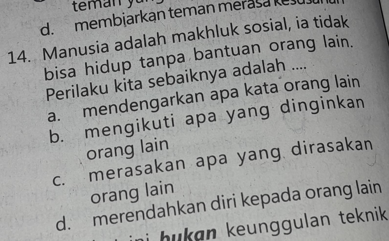 teman y u
d. membjarkan teman merasa kešušl
14. Manusia adalah makhluk sosial, ia tidak
bisa hidup tanpa bantuan orang lain.
Perilaku kita sebaiknya adalah ....
a. mendengarkan apa kata orang lain
b. mengikuti apa yang dinginkan
orang lain
c. merasakan apa yang dirasakan
orang lain
d. merendahkan diri kepada orang lain
i hukan keunggulan teknik .