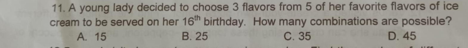 A young lady decided to choose 3 flavors from 5 of her favorite flavors of ice
cream to be served on her 16^(th) birthday. How many combinations are possible?
A. 15 B. 25 C. 35 D. 45