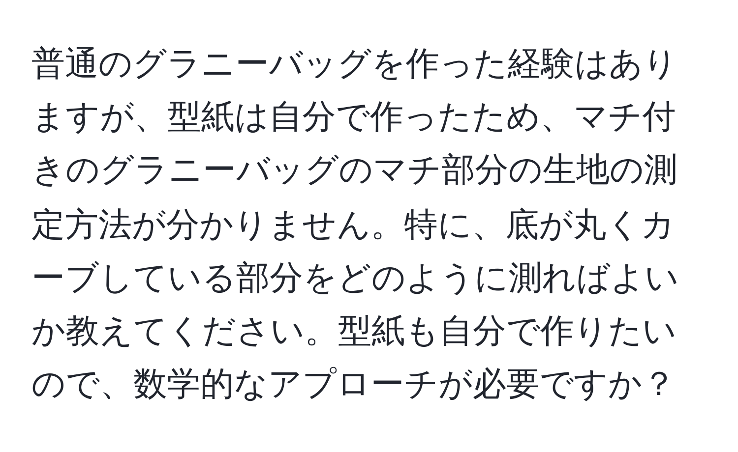 普通のグラニーバッグを作った経験はありますが、型紙は自分で作ったため、マチ付きのグラニーバッグのマチ部分の生地の測定方法が分かりません。特に、底が丸くカーブしている部分をどのように測ればよいか教えてください。型紙も自分で作りたいので、数学的なアプローチが必要ですか？