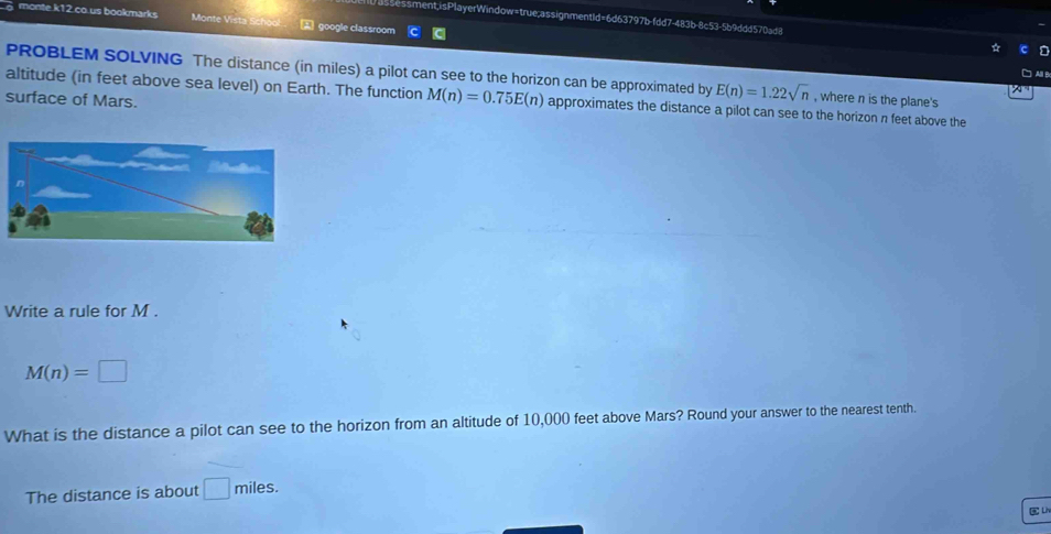 essment,isPlayerWindow=true;assignmentId=6d63797b-fdd7-483b-8c53-5b9ddd570ad8 
monte.k12.co.us bookmarks Monte Vista Sch 2 google classroom 
PROBLEM SOLVING The distance (in miles) a pilot can see to the horizon can be approximated by E(n)=1.22sqrt(n) , where n is the plane's 
altitude (in feet above sea level) on Earth. The function M(n)=0.75E(n) approximates the distance a pilot can see to the horizon n feet above the 
surface of Mars. 
Write a rule for M.
M(n)=□
What is the distance a pilot can see to the horizon from an altitude of 10,000 feet above Mars? Round your answer to the nearest tenth. 
The distance is about □ f miles. 
C Liv