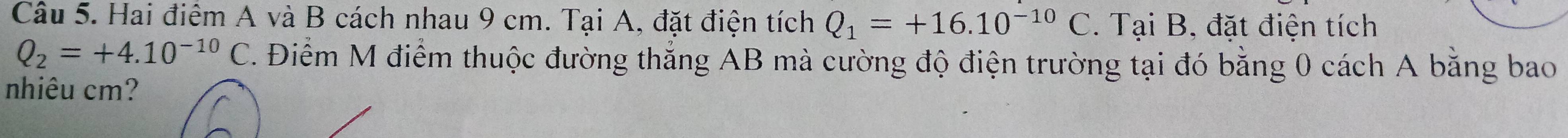 Hai điểm A và B cách nhau 9 cm. Tại A, đặt điện tích Q_1=+16.10^(-10)C. Tại B, đặt điện tích
Q_2=+4.10^(-10)C. Điểm M điểm thuộc đường thắng AB mà cường độ điện trường tại đó bằng 0 cách A bằng bao 
nhiêu cm?