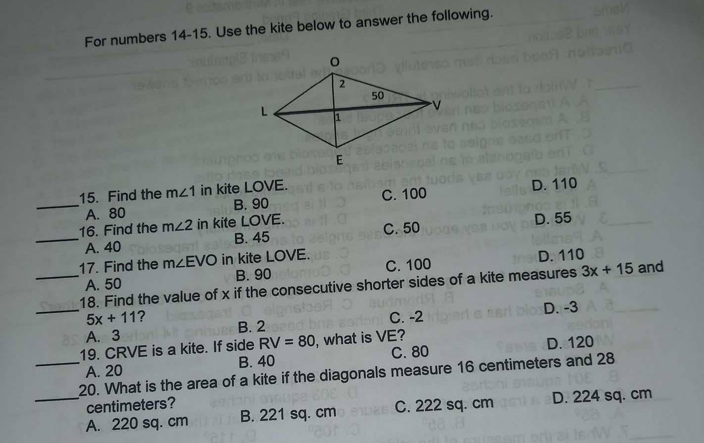 For numbers 14-15. Use the kite below to answer the following.
15. Find the m∠ 1 in kite LOVE.
_A. 80 B. 90 C. 100
D. 110
16. Find the m∠ 2 in kite LOVE.
D. 55
C. 50
_A. 40 B. 45
17. Find the m∠ EVO in kite LOVE.
B. 90 C. 100 D. 110
A. 50
_18. Find the value of x if the consecutive shorter sides of a kite measures 3x+15 and
_ 5x+11 ? C. -2 D. -3
B. 2
A. 3
19. CRVE is a kite. If side RV=80 , what is VE?
D. 120
B. 40 C. 80
A. 20
_
_20. What is the area of a kite if the diagonals measure 16 centimeters and 28
centimeters? C. 222 sq. cm
D. 224 sq. cm
A. 220 sq. cm B. 221 sq. cm