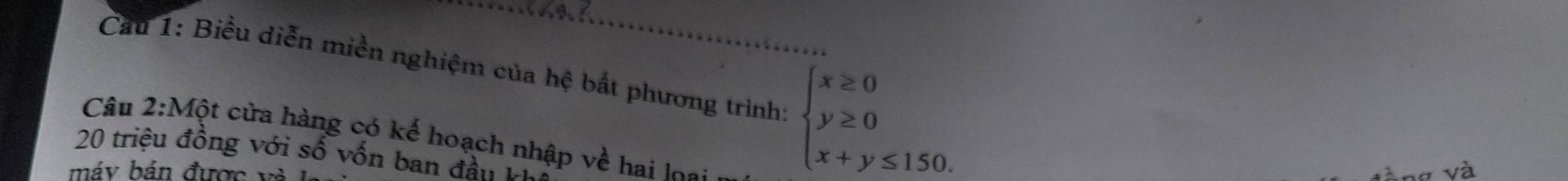 Cầu 1: Biểu diễn miền nghiệm của hệ bất phương trình beginarrayl x≥ 0 y≥ 0 x+y≤ 150.endarray. _ 
Câu 2:Một cửa hàng có kế hoạch nhập về hai loạ: 
20 triệu đồng với số vốn ban đầu k 
máy bán được v 
và