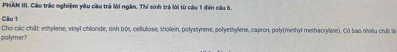 PHAN III. Câu trắc nghiệm yêu cầu trả lời ngắn. Thí sinh trả lời từ câu 1 đến câu 6. 
Câu 1 
Cho các chất: ethylene, vinyl chloride, tinh bột, cellulose, triolein, polystyrene, polyethylene, capron, poly(methyl methacrylate). Có bao nhiêu chất là 
polymer?