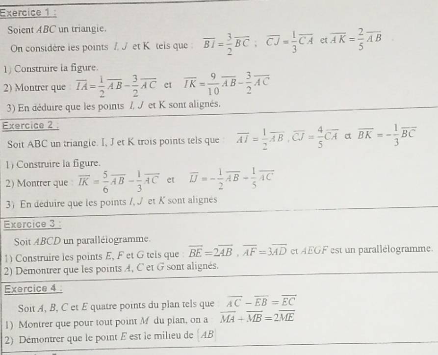 Soient ABC un triangie.
On considère les points I. J et K tels que : overline BI= 3/2 overline BC,overline CJ= 1/3 overline CA et overline AK= 2/5 overline AB
1) Construire la figure.
2) Montrer que vector IA= 1/2 vector AB- 3/2 vector AC et overline IK= 9/10 overline AB- 3/2 overline AC
3) En déduire que les points /, J et K sont alignés.
Exercice 2 :
Soit ABC un triangle. I, J et K trois points tels que overline AI= 1/2 overline AB,overline CJ= 4/5 overline CA et overline BK=- 1/3 overline BC
1) Construire la figure.
2) Montrer que overline IK= 5/6 overline AB- 1/3 overline AC et overline IJ=- 1/2 overline AB- 1/5 overline AC
3) En déduire que les points /, J et K sont alignés
Exercice 3 :
Soit ABCD un parallélogramme.
1) Construire les points E, F et G tels que overline BE=2overline AB,overline AF=3overline AD et AEGF est un parallélogramme.
2) Demontrer que les points A, C et G sont alignés.
Exercice 4 :
Soit A, B, C et E quatre points du plan tels que overline AC-overline EB=overline EC
1) Montrer que pour tout point M du plan, on a overline MA+overline MB=2overline ME
2) Démontrer que le point E est le milieu de  AB