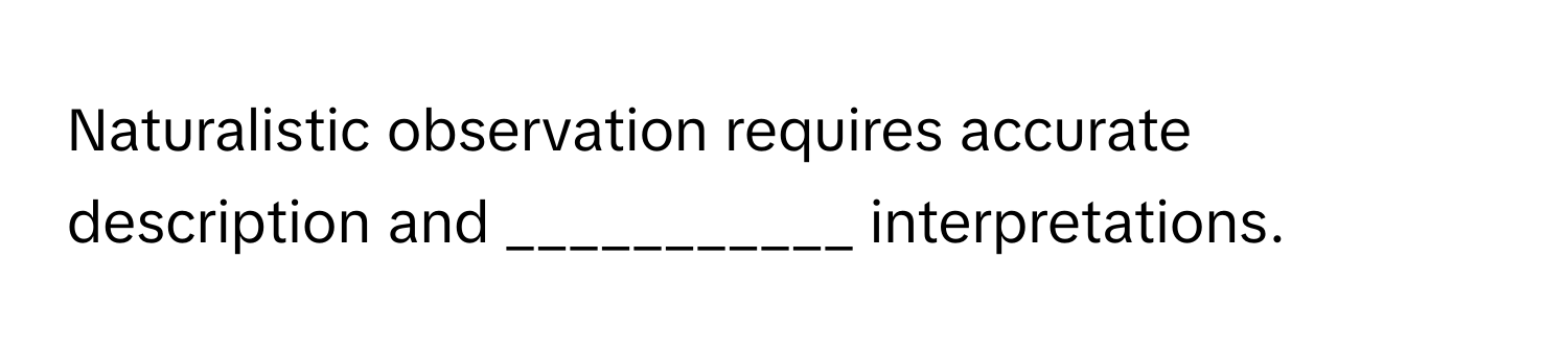 Naturalistic observation requires accurate description and ___________ interpretations.