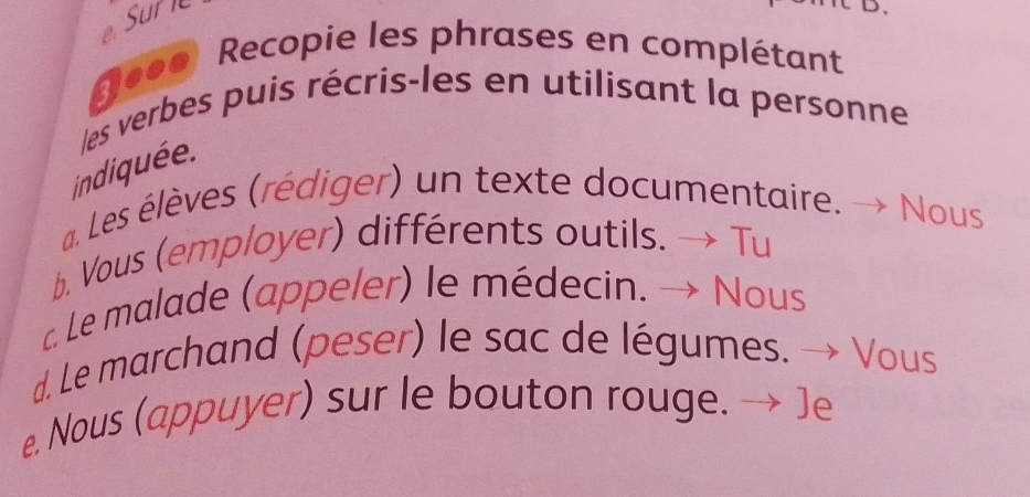 Sur l 
Re00 Recopie les phrases en complétant 
les verbes puis récris-les en utilisant la personne 
indiquée. 
a. Les élèves (rédiger) un texte documentaire. Nous 
b. Vous (employer) différents outils. Tu 
c. Le malade (appeler) le médecin. Nous 
d. Le marchand (peser) le sac de légumes. Vous 
e. Nous (appuyer) sur le bouton rouge. ]e