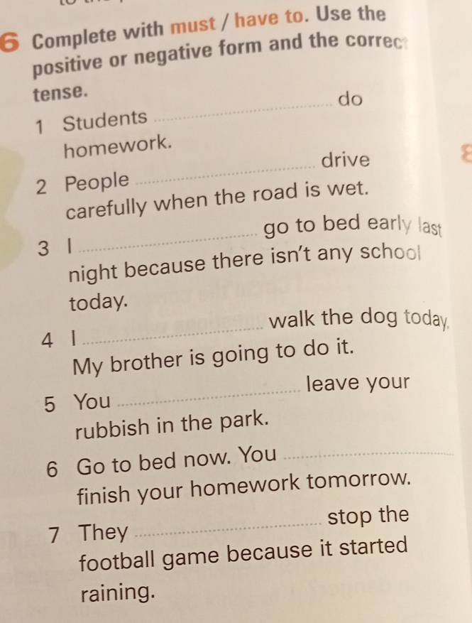 Complete with must / have to. Use the 
positive or negative form and the correc 
tense. 
1 Students _do 
homework. 
_drive 
2 People 
carefully when the road is wet. 
go to bed early last 
3 1
_ 
night because there isn't any school 
today. 
walk the dog today. 
4 1
_ 
My brother is going to do it. 
_leave your 
5 You 
rubbish in the park. 
6 Go to bed now. You_ 
finish your homework tomorrow. 
7 They _stop the 
football game because it started 
raining.