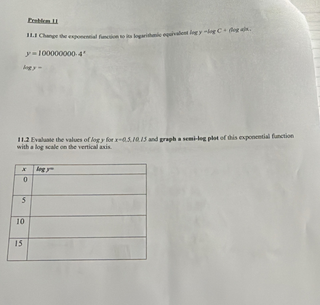 Problem 11
11.1 Change the exponential function to its logarithmic equivalent log y=log C+(log a)x.,
y=100000000· 4^x
log y=
11.2 Evaluate the values of log y for x=0,5,10,15 and graph a semi-log plot of this exponential function
with a log scale on the vertical axis.