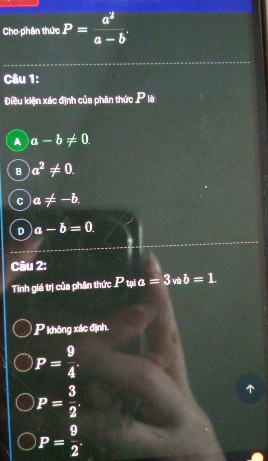 Cho phân thức P= a^2/a-b . 
Câu 1:
Điều kiện xác định của phân thức P là
A a-b!= 0.
B a^2!= 0.
C a!= -b.
D a-b=0. 
Câu 2:
Tính giá trị của phân thức P tại a=3 và b=1. 
P không xác định.
P= 9/4 .
P= 3/2 .
P= 9/2 .