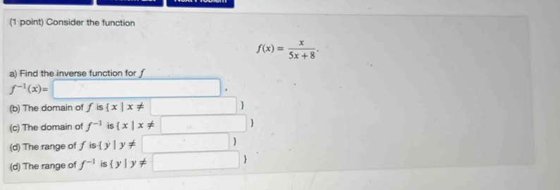 Consider the function
f(x)= x/5x+8 . 
a) Find the inverse function for f
f^(-1)(x)=□^ □ 
(b) The domain of uparrow is  x|x!= □ |
(c) The domain of f^(-1) is  x|x!= :□ 
(d) The range of f is   |y!= □ )
(d) The range of f^(-1) is  y|y!= □ 